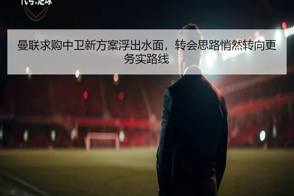 曼联求购中卫新方案浮出水面，转会思路悄然转向更务实路线